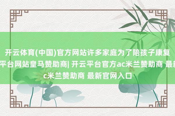 开云体育(中国)官方网站许多家庭为了陪孩子康复干扰-开云平台网站皇马赞助商| 开云平台官方ac米兰赞助商 最新官网入口