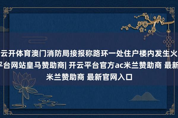 云开体育澳门消防局接报称路环一处住户楼内发生火警-开云平台网站皇马赞助商| 开云平台官方ac米兰赞助商 最新官网入口