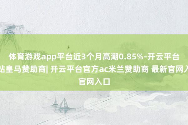 体育游戏app平台近3个月高潮0.85%-开云平台网站皇马赞助商| 开云平台官方ac米兰赞助商 最新官网入口