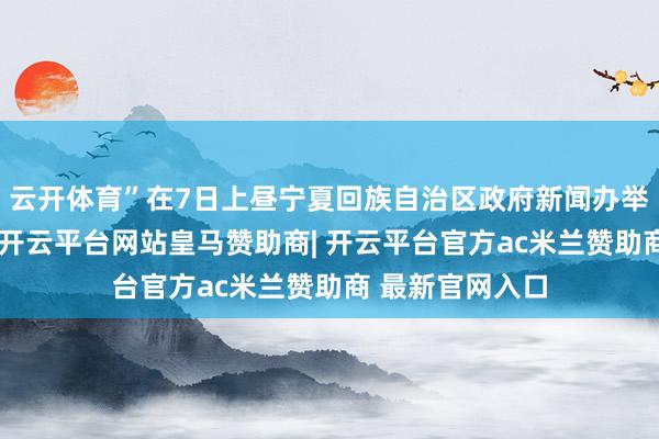 云开体育”在7日上昼宁夏回族自治区政府新闻办举行的发布会上-开云平台网站皇马赞助商| 开云平台官方ac米兰赞助商 最新官网入口