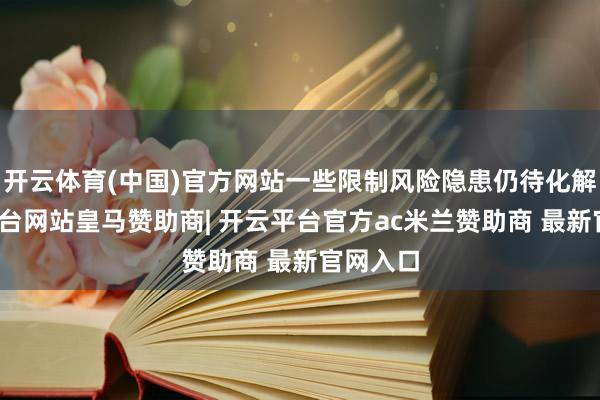 开云体育(中国)官方网站一些限制风险隐患仍待化解-开云平台网站皇马赞助商| 开云平台官方ac米兰赞助商 最新官网入口