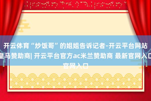 开云体育“炒饭哥”的姐姐告诉记者-开云平台网站皇马赞助商| 开云平台官方ac米兰赞助商 最新官网入口