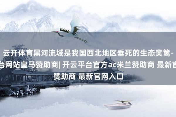 云开体育黑河流域是我国西北地区垂死的生态樊篱-开云平台网站皇马赞助商| 开云平台官方ac米兰赞助商 最新官网入口