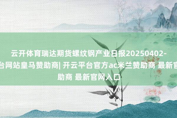 云开体育瑞达期货螺纹钢产业日报20250402-开云平台网站皇马赞助商| 开云平台官方ac米兰赞助商 最新官网入口