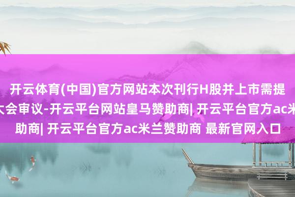 开云体育(中国)官方网站本次刊行H股并上市需提交公司董事会和股东大会审议-开云平台网站皇马赞助商| 开云平台官方ac米兰赞助商 最新官网入口