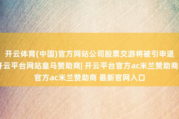 开云体育(中国)官方网站公司股票交游将被引申退市风险警示-开云平台网站皇马赞助商| 开云平台官方ac米兰赞助商 最新官网入口