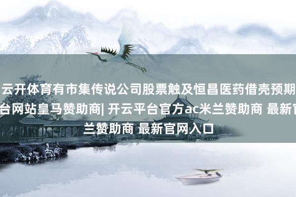 云开体育有市集传说公司股票触及恒昌医药借壳预期-开云平台网站皇马赞助商| 开云平台官方ac米兰赞助商 最新官网入口