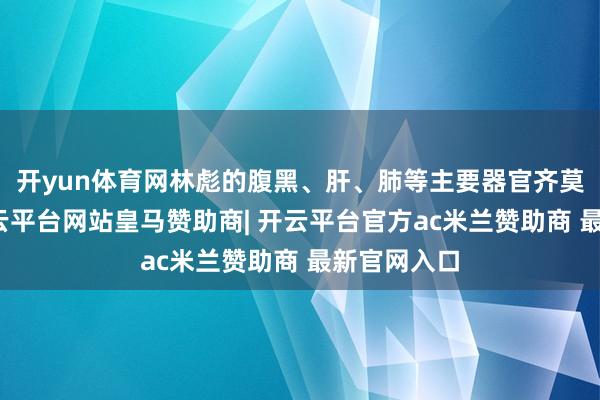 开yun体育网林彪的腹黑、肝、肺等主要器官齐莫得缺陷-开云平台网站皇马赞助商| 开云平台官方ac米兰赞助商 最新官网入口