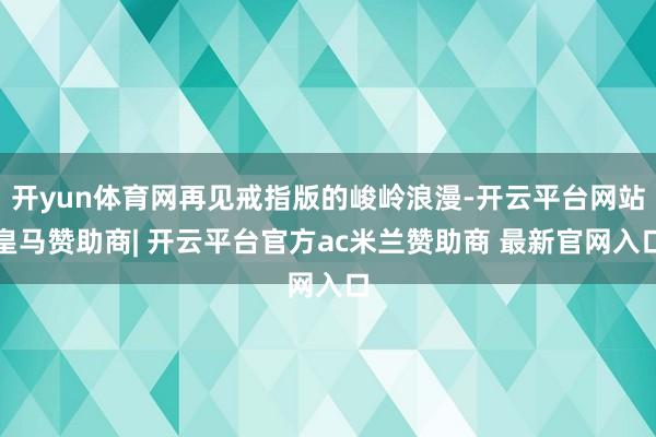 开yun体育网再见戒指版的峻岭浪漫-开云平台网站皇马赞助商| 开云平台官方ac米兰赞助商 最新官网入口