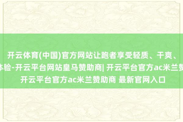 开云体育(中国)官方网站让跑者享受轻质、干爽、不贴身的极致舒爽体验-开云平台网站皇马赞助商| 开云平台官方ac米兰赞助商 最新官网入口