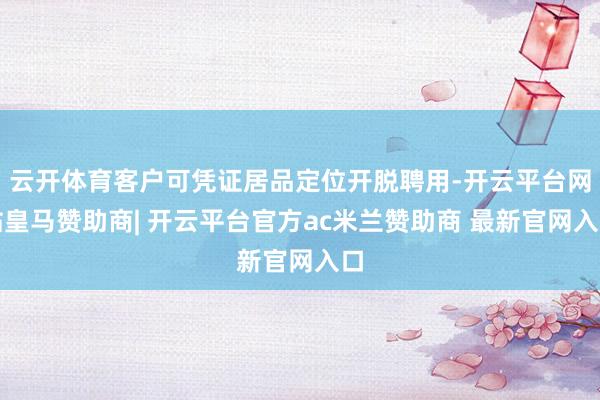 云开体育客户可凭证居品定位开脱聘用-开云平台网站皇马赞助商| 开云平台官方ac米兰赞助商 最新官网入口