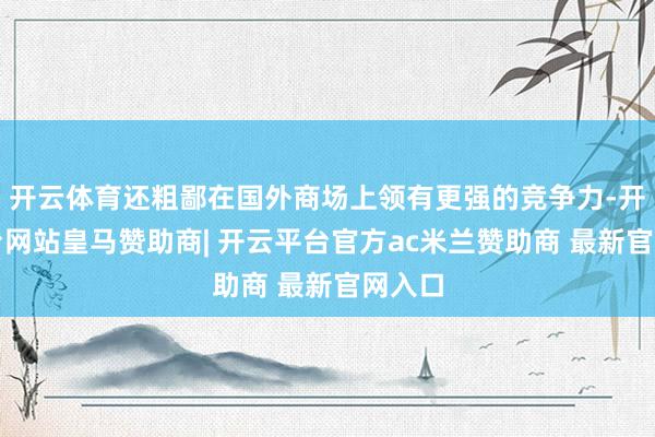 开云体育还粗鄙在国外商场上领有更强的竞争力-开云平台网站皇马赞助商| 开云平台官方ac米兰赞助商 最新官网入口
