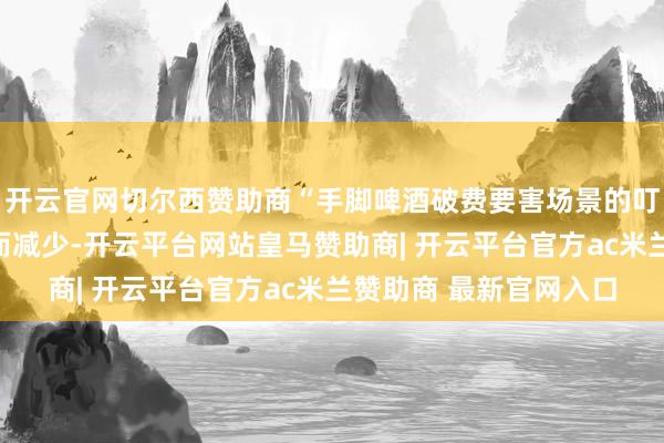开云官网切尔西赞助商“手脚啤酒破费要害场景的叮嘱约会正因这些胆怯而减少-开云平台网站皇马赞助商| 开云平台官方ac米兰赞助商 最新官网入口