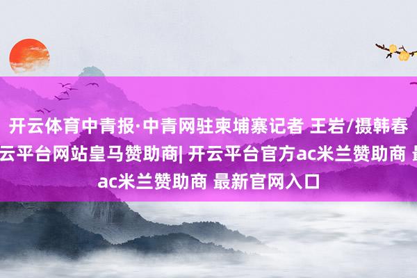 开云体育中青报·中青网驻柬埔寨记者 王岩/摄韩春那洛暗示-开云平台网站皇马赞助商| 开云平台官方ac米兰赞助商 最新官网入口