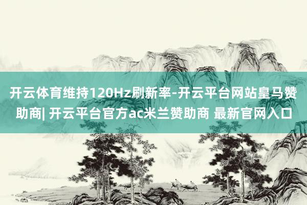 开云体育维持120Hz刷新率-开云平台网站皇马赞助商| 开云平台官方ac米兰赞助商 最新官网入口