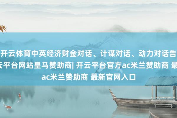 开云体育中英经济财金对话、计谋对话、动力对话告成举行-开云平台网站皇马赞助商| 开云平台官方ac米兰赞助商 最新官网入口