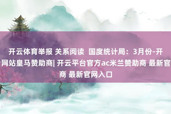 开云体育举报 关系阅读  国度统计局：3月份-开云平台网站皇马赞助商| 开云平台官方ac米兰赞助商 最新官网入口