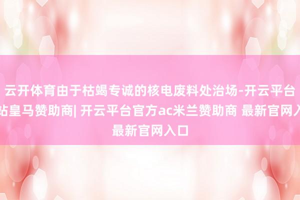云开体育由于枯竭专诚的核电废料处治场-开云平台网站皇马赞助商| 开云平台官方ac米兰赞助商 最新官网入口