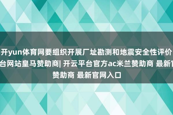 开yun体育网要组织开展厂址勘测和地震安全性评价-开云平台网站皇马赞助商| 开云平台官方ac米兰赞助商 最新官网入口