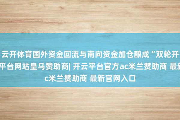 云开体育国外资金回流与南向资金加仓酿成“双轮开动”-开云平台网站皇马赞助商| 开云平台官方ac米兰赞助商 最新官网入口