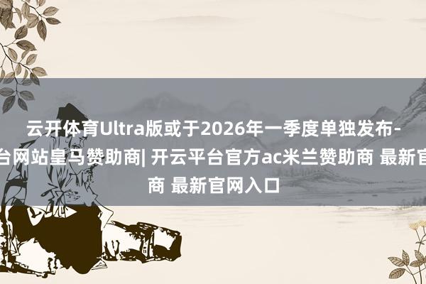 云开体育Ultra版或于2026年一季度单独发布-开云平台网站皇马赞助商| 开云平台官方ac米兰赞助商 最新官网入口