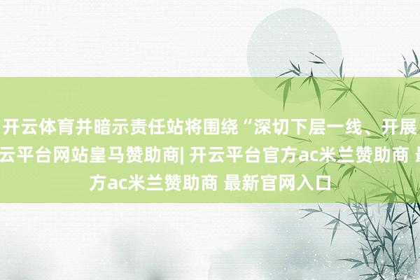 开云体育并暗示责任站将围绕“深切下层一线、开展访问调研-开云平台网站皇马赞助商| 开云平台官方ac米兰赞助商 最新官网入口