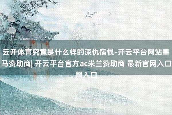 云开体育究竟是什么样的深仇宿恨-开云平台网站皇马赞助商| 开云平台官方ac米兰赞助商 最新官网入口