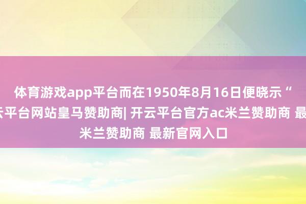 体育游戏app平台而在1950年8月16日便晓示“灭国”-开云平台网站皇马赞助商| 开云平台官方ac米兰赞助商 最新官网入口