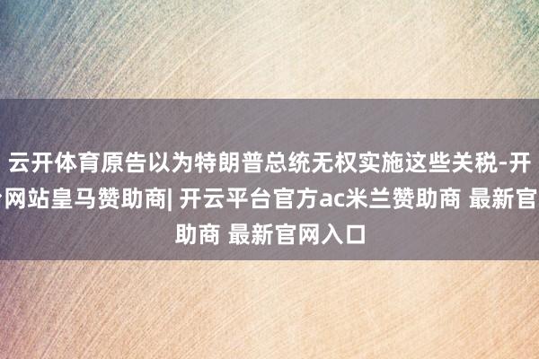云开体育原告以为特朗普总统无权实施这些关税-开云平台网站皇马赞助商| 开云平台官方ac米兰赞助商 最新官网入口