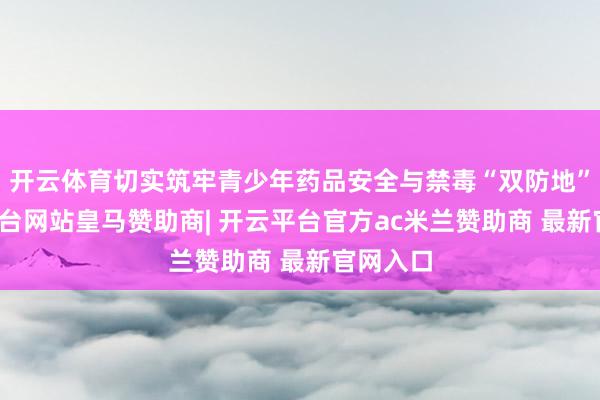 开云体育切实筑牢青少年药品安全与禁毒“双防地”-开云平台网站皇马赞助商| 开云平台官方ac米兰赞助商 最新官网入口