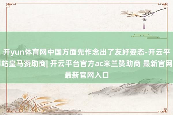 开yun体育网中国方面先作念出了友好姿态-开云平台网站皇马赞助商| 开云平台官方ac米兰赞助商 最新官网入口