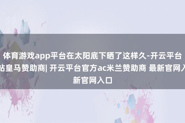 体育游戏app平台在太阳底下晒了这样久-开云平台网站皇马赞助商| 开云平台官方ac米兰赞助商 最新官网入口