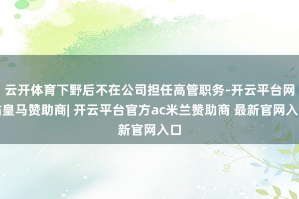 云开体育下野后不在公司担任高管职务-开云平台网站皇马赞助商| 开云平台官方ac米兰赞助商 最新官网入口