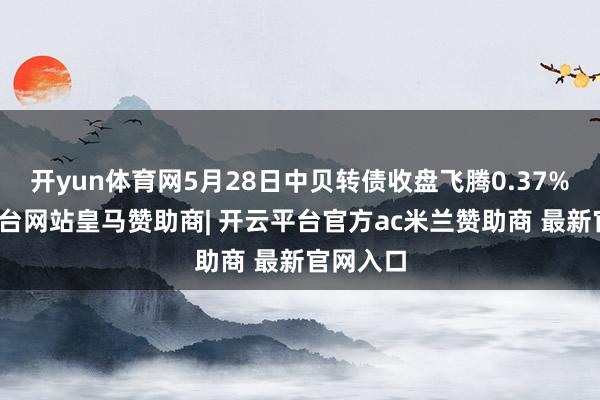 开yun体育网5月28日中贝转债收盘飞腾0.37%-开云平台网站皇马赞助商| 开云平台官方ac米兰赞助商 最新官网入口