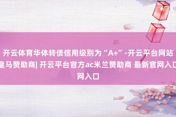 开云体育华体转债信用级别为“A+”-开云平台网站皇马赞助商| 开云平台官方ac米兰赞助商 最新官网入口