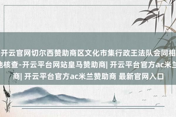 开云官网切尔西赞助商区文化市集行政王法队会同相干部门立即进行了实地核查-开云平台网站皇马赞助商| 开云平台官方ac米兰赞助商 最新官网入口