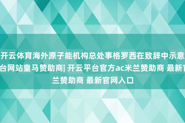 开云体育海外原子能机构总处事格罗西在致辞中示意-开云平台网站皇马赞助商| 开云平台官方ac米兰赞助商 最新官网入口