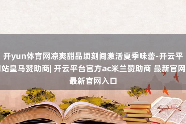 开yun体育网凉爽甜品顷刻间激活夏季味蕾-开云平台网站皇马赞助商| 开云平台官方ac米兰赞助商 最新官网入口