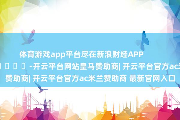 体育游戏app平台尽在新浪财经APP            													-开云平台网站皇马赞助商| 开云平台官方ac米兰赞助商 最新官网入口