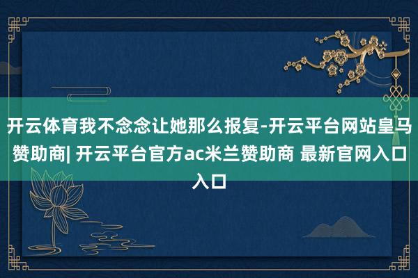 开云体育我不念念让她那么报复-开云平台网站皇马赞助商| 开云平台官方ac米兰赞助商 最新官网入口