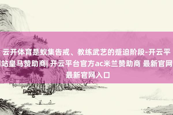 云开体育是蚁集告戒、教练武艺的蹙迫阶段-开云平台网站皇马赞助商| 开云平台官方ac米兰赞助商 最新官网入口