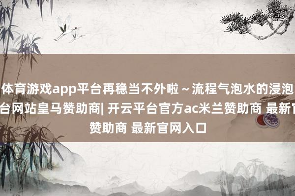 体育游戏app平台再稳当不外啦～流程气泡水的浸泡-开云平台网站皇马赞助商| 开云平台官方ac米兰赞助商 最新官网入口