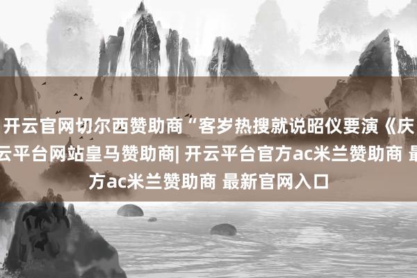 开云官网切尔西赞助商“客岁热搜就说昭仪要演《庆余年3》-开云平台网站皇马赞助商| 开云平台官方ac米兰赞助商 最新官网入口