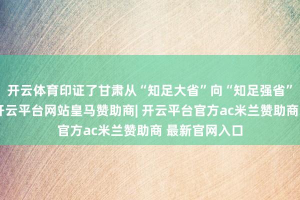 开云体育印证了甘肃从“知足大省”向“知足强省”的转型见效-开云平台网站皇马赞助商| 开云平台官方ac米兰赞助商 最新官网入口
