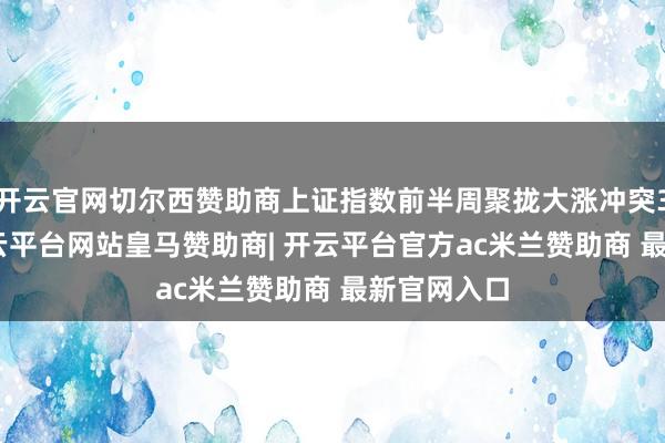 开云官网切尔西赞助商上证指数前半周聚拢大涨冲突3400点-开云平台网站皇马赞助商| 开云平台官方ac米兰赞助商 最新官网入口