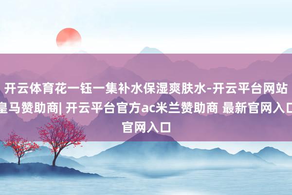 开云体育花一钰一集补水保湿爽肤水-开云平台网站皇马赞助商| 开云平台官方ac米兰赞助商 最新官网入口