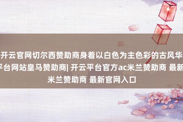 开云官网切尔西赞助商身着以白色为主色彩的古风华服-开云平台网站皇马赞助商| 开云平台官方ac米兰赞助商 最新官网入口