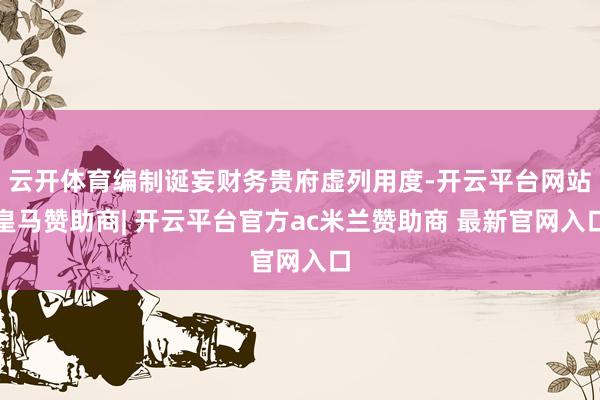 云开体育编制诞妄财务贵府虚列用度-开云平台网站皇马赞助商| 开云平台官方ac米兰赞助商 最新官网入口