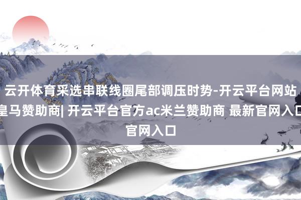 云开体育采选串联线圈尾部调压时势-开云平台网站皇马赞助商| 开云平台官方ac米兰赞助商 最新官网入口