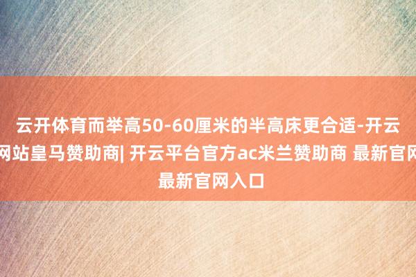 云开体育而举高50-60厘米的半高床更合适-开云平台网站皇马赞助商| 开云平台官方ac米兰赞助商 最新官网入口